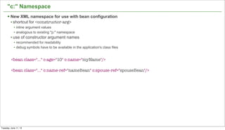 19
"c:" Namespace
§ New XML namespace for use with bean configuration
• shortcut for <constructor-arg>
• inline argument values
• analogous to existing "p:" namespace
• use of constructor argument names
• recommended for readability
• debug symbols have to be available in the application's class files
<bean class="…" c:age="10" c:name="myName"/>
<bean class="…" c:name-ref="nameBean" c:spouse-ref="spouseBean"/>
Tuesday, June 11, 13
 