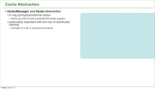 20
Cache Abstraction
§ CacheManager and Cache abstraction
• in org.springframework.cache
• which up until 3.0 just contained EhCache support
• particularly important with the rise of distributed
caching
• not least of it all: in cloud environments
Tuesday, June 11, 13
 