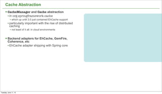 20
Cache Abstraction
§ CacheManager and Cache abstraction
• in org.springframework.cache
• which up until 3.0 just contained EhCache support
• particularly important with the rise of distributed
caching
• not least of it all: in cloud environments
§ Backend adapters for EhCache, GemFire,
Coherence, etc
• EhCache adapter shipping with Spring core
Tuesday, June 11, 13
 