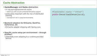 20
Cache Abstraction
§ CacheManager and Cache abstraction
• in org.springframework.cache
• which up until 3.0 just contained EhCache support
• particularly important with the rise of distributed
caching
• not least of it all: in cloud environments
§ Backend adapters for EhCache, GemFire,
Coherence, etc
• EhCache adapter shipping with Spring core
§ Specific cache setup per environment – through
profiles?
• potentially even adapting to a runtime-provided
service
@Cacheable ( name = “owner”)
public Owner loadOwner(int id);
Tuesday, June 11, 13
 