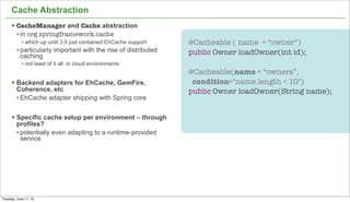 20
Cache Abstraction
§ CacheManager and Cache abstraction
• in org.springframework.cache
• which up until 3.0 just contained EhCache support
• particularly important with the rise of distributed
caching
• not least of it all: in cloud environments
§ Backend adapters for EhCache, GemFire,
Coherence, etc
• EhCache adapter shipping with Spring core
§ Specific cache setup per environment – through
profiles?
• potentially even adapting to a runtime-provided
service
@Cacheable ( name = “owner”)
public Owner loadOwner(int id);
@Cacheable(name = “owners”,
condition="name.length < 10")
public Owner loadOwner(String name);
Tuesday, June 11, 13
 