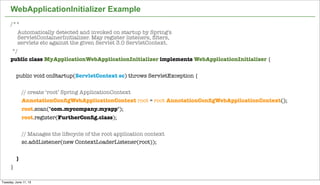 22
WebApplicationInitializer Example
/**
Automatically detected and invoked on startup by Spring's
ServletContainerInitializer. May register listeners, ﬁlters,
servlets etc against the given Servlet 3.0 ServletContext.
*/
public class MyApplicationWebApplicationInitializer implements WebApplicationInitializer {
public void onStartup(ServletContext sc) throws ServletException {
// create ‘root’ Spring ApplicationContext
AnnotationConﬁgWebApplicationContext root = root AnnotationConﬁgWebApplicationContext();
root.scan("com.mycompany.myapp");
root.register(FurtherConﬁg.class);
// Manages the lifecycle of the root application context
sc.addListener(new ContextLoaderListener(root));
}
}
Tuesday, June 11, 13
 