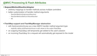 23
@MVC Processing & Flash Attributes
§ RequestMethodHandlerAdapter
l arbitrary mappings to handler methods across multiple controllers
l better customization of handler method arguments
− HandlerMethodArgumentResolver
− HandlerMethodReturnValueHandler
− etc
§ FlashMap support and FlashMapManager abstraction
l with RedirectAttributes as a new @MVC handler method argument type
− explicitly calling addFlashAttribute to add values to the output FlashMap
l an outgoing FlashMap will temporarily get added to the user's session
l an incoming FlashMap for a request will automatically get exposed to the model
Tuesday, June 11, 13
 