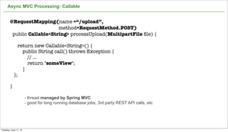 Async MVC Processing: Callable
28
@RequestMapping(name =“/upload”,
method=RequestMethod.POST)
public Callable<String> processUpload(MultipartFile ﬁle) {
return new Callable<String>() {
public String call() throws Exception {
// ...
return "someView";
}
};
}
- thread managed by Spring MVC
- good for long running database jobs, 3rd party REST API calls, etc
Tuesday, June 11, 13
 