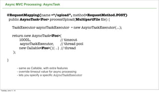 Async MVC Processing: AsyncTask
30
@RequestMapping(name =“/upload”, method=RequestMethod.POST)
public AsyncTask<Foo> processUpload(MultipartFile ﬁle) {
TaskExecutor asyncTaskExecutor = new AsyncTaskExecutor(...);
return new AsyncTask<Foo>(
1000L, // timeout
asyncTaskExecutor, // thread pool
new Callable<Foo>(){ ..} // thread
);
}
- same as Callable, with extra features
- override timeout value for async processing
- lets you specify a specific AsyncTaskExecutor
Tuesday, June 11, 13
 