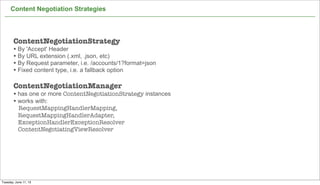 Content Negotiation Strategies
31
ContentNegotiationStrategy
• By 'Accept' Header
• By URL extension (.xml, .json, etc)
• By Request parameter, i.e. /accounts/1?format=json
• Fixed content type, i.e. a fallback option
ContentNegotiationManager
• has one or more ContentNegotiationStrategy instances
• works with:
RequestMappingHandlerMapping,
RequestMappingHandlerAdapter,
ExceptionHandlerExceptionResolver
ContentNegotiatingViewResolver
Tuesday, June 11, 13
 