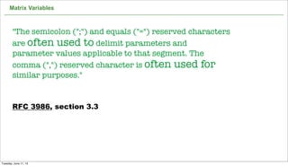 Matrix Variables
33
"The semicolon (";") and equals ("=") reserved characters
are often used to delimit parameters and
parameter values applicable to that segment. The
comma (",") reserved character is often used for
similar purposes."
RFC 3986, section 3.3
Tuesday, June 11, 13
 