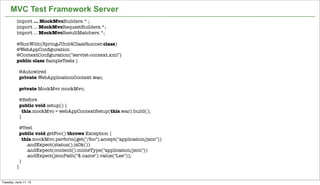 38
MVC Test Framework Server
import ... MockMvcBuilders.* ;
import ... MockMvcRequestBuilders.*;
import ... MockMvcResultMatchers.*;
@RunWith(SpringJUnit4ClassRunner.class)
@WebAppConﬁguration
@ContextConﬁguration("servlet-context.xml")
public class SampleTests {
 
  @Autowired
  private WebApplicationContext wac;
 
  private MockMvc mockMvc;
 
  @Before
  public void setup() {
    this.mockMvc = webAppContextSetup(this.wac).build();
  }
 
  @Test
  public void getFoo() throws Exception {
    this.mockMvc.perform(get("/foo").accept("application/json"))
        .andExpect(status().isOk())
        .andExpect(content().mimeType("application/json"))
        .andExpect(jsonPath("$.name").value("Lee"));
  }
}
Tuesday, June 11, 13
 