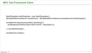 39
MVC Test Framework Client
RestTemplate restTemplate = new RestTemplate();
MockRestServiceServer mockServer = MockRestServiceServer.createServer(restTemplate);
 
mockServer.expect(requestTo("/greeting"))
  .andRespond(withSuccess("Hello world", "text/plain"));
 
// use RestTemplate ...
 
mockServer.verify();
Tuesday, June 11, 13
 