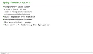Spring Framework 4 (Q4 2013)
§ Comprehensive Java 8 support
• Support for Java EE 7 API levels
• Focus on message-oriented architectures
• annotation-driven JMS endpoint model
§ revised application event mechanism
§ WebSocket support in Spring MVC
§ Next-generation Groovy support
§ Grails bean builder finally making it into Spring proper
41
Tuesday, June 11, 13
 