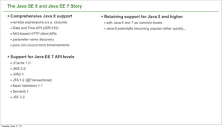 The Java SE 8 and Java EE 7 Story
§ Comprehensive Java 8 support
• lambda expressions a.k.a. closures
• Date and Time API (JSR-310)
• NIO-based HTTP client APIs
• parameter name discovery
• java.util.concurrent enhancements
§ Support for Java EE 7 API levels
• JCache 1.0
• JMS 2.0
• JPA2.1
• JTA 1.2 (@Transactional)
• Bean Validation 1.1
• Servlet3.1
• JSF 2.2
43
§ Retaining support for Java 5 and higher
• with Java 6 and 7 as common levels
• Java 8 potentially becoming popular rather quickly...
Tuesday, June 11, 13
 