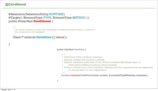@Conditional
46
@Retention(RetentionPolicy.RUNTIME)
@Target({ ElementType.TYPE, ElementType.METHOD })
public @interface Conditional {
	 /**
	 * All {@link Condition}s that must {@linkplain Condition#matches match} in order for
	 * the component to be registered.
	 */
	 Class<? extends Condition>[] value();
}
public interface Condition {
	 /**
	 * Determine if the condition matches.
	 * @param context the condition context
	 * @param metadata meta-data of the {@link AnnotationMetadata class} or
	 * {@link MethodMethod method} being checked.
	 * @return {@code true} if the condition matches and the component can be registered
	 * or {@code false} to veto registration.
	 */
	 boolean matches(ConditionContext context, AnnotatedTypeMetadata metadata);
}
Tuesday, June 11, 13
 