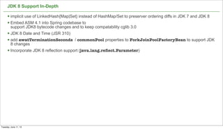 JDK 8 Support In-Depth
§ implicit use of LinkedHash{Map|Set} instead of HashMap/Set to preserver ordering diffs in JDK 7 and JDK 8
§ Embed ASM 4.1 into Spring codebase to
support JDK8 bytecode changes and to keep compatability cglib 3.0
§ JDK 8 Date and Time (JSR 310)
§ add awatTerminationSeconds / commonPool properties to ForkJoinPoolFactoryBean to support JDK
8 changes
§ Incorporate JDK 8 reflection support (java.lang.reﬂect.Parameter)
47
Tuesday, June 11, 13
 