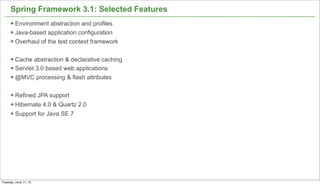 6
Spring Framework 3.1: Selected Features
§ Environment abstraction and profiles
§ Java-based application configuration
§ Overhaul of the test context framework
§ Cache abstraction & declarative caching
§ Servlet 3.0 based web applications
§ @MVC processing & flash attributes
§ Refined JPA support
§ Hibernate 4.0 & Quartz 2.0
§ Support for Java SE 7
Tuesday, June 11, 13
 