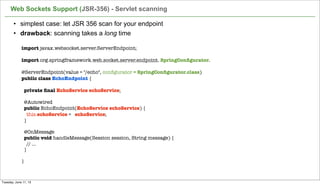 • simplest case: let JSR 356 scan for your endpoint
• drawback: scanning takes a long time
Web Sockets Support (JSR-356) - Servlet scanning
51
import javax.websocket.server.ServerEndpoint;
import org.springframework.web.socket.server.endpoint. SpringConﬁgurator. 
@ServerEndpoint(value = "/echo", conﬁgurator = SpringConﬁgurator.class)
public class EchoEndpoint {
 
  private ﬁnal EchoService echoService;
 
  @Autowired
  public EchoEndpoint(EchoService echoService) {
    this.echoService = echoService;
  }
 
  @OnMessage
  public void handleMessage(Session session, String message) {
    // ...
  }
 
}
Tuesday, June 11, 13
 