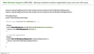 Web Sockets Support (JSR-356) - Spring container-centric registration (you can turn off scan)
52
import org.springframework.web.socket.server.endpoint.ServerEndpointExporter;
import org.springframework.web.socket.server.endpoint.ServerEndpointRegistration;
 
@Conﬁguration
public class EndpointConﬁg {
@Bean public EchoService service(){ ... }
 
  @Bean
  public EchoEndpoint echoEndpoint(EchoService service) {
    return new EchoEndpoint(service );
  }
 
// once per application
  @Bean
  public ServerEndpointExporter endpointExporter() {
    return new ServerEndpointExporter();
  }
  
}
Tuesday, June 11, 13
 