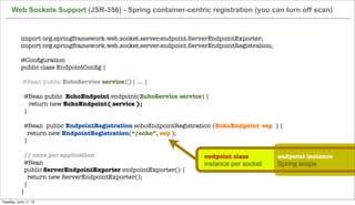 import org.springframework.web.socket.server.endpoint.ServerEndpointExporter;
import org.springframework.web.socket.server.endpoint.ServerEndpointRegistration;
 
@Conﬁguration
public class EndpointConﬁg {
@Bean public EchoService service(){ ... }
 
@Bean public EchoEndpoint endpoint(EchoService service) {
return new EchoEndpoint( service );
}
  @Bean  public EndpointRegistration echoEndpointRegistration (EchoEndpoint eep ) {
    return new EndpointRegistration(“/echo”, eep );
  }
 
// once per application
  @Bean
  public ServerEndpointExporter endpointExporter() {
    return new ServerEndpointExporter();
  }
}
Web Sockets Support (JSR-356) - Spring container-centric registration (you can turn off scan)
endpoint class endpoint instance
instance per socket Spring scope
Tuesday, June 11, 13
 