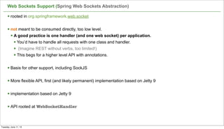 Web Sockets Support (Spring Web Sockets Abstraction)
54
§ rooted in org.springframework.web.socket
§ not meant to be consumed directly, too low level.
§ A good practice is one handler (and one web socket) per application.
§ You’d have to handle all requests with one class and handler.
§ (Imagine REST without verbs, too limited!)
§ This begs for a higher level API with annotations.
§ Basis for other support, including SockJS
§ More flexible API, first (and likely permanent) implementation based on Jetty 9
§ implementation based on Jetty 9
§ API rooted at WebSocketHandler
Tuesday, June 11, 13
 