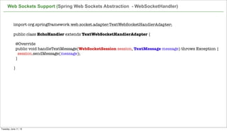 import org.springframework.web.socket.adapter.TextWebSocketHandlerAdapter;
 
public class EchoHandler extends TextWebSocketHandlerAdapter {
 
  @Override
  public void handleTextMessage(WebSocketSession session, TextMessage message) throws Exception {
    session.sendMessage(message);
  }
 
}
Web Sockets Support (Spring Web Sockets Abstraction - WebSocketHandler)
Tuesday, June 11, 13
 