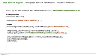 import org.springframework.web.socket.server.support. WebSocketHttpRequestHandler;
 
@Conﬁguration
public class WebConﬁg {
@Bean public EchoHandler handler(){ ... }
 
  @Bean
  public SimpleUrlHandlerMapping handlerMapping(EchoHandler handler ) {
 
    Map<String, Object> urlMap = new HashMap<String, Object>();
    urlMap.put("/echo", new WebSocketHttpRequestHandler( handler ));
 
    SimpleUrlHandlerMapping hm = new SimpleUrlHandlerMapping();
    hm.setUrlMap(urlMap);
    return hm;
  }
 
}
Web Sockets Support (Spring Web Sockets Abstraction - WebSocketHandler)
Tuesday, June 11, 13
 