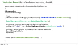 import org.springframework.web.socket.sockjs.SockJsService;
// ...
 
@Conﬁguration
public class WebConﬁg {
 
  @Bean
  public SimpleUrlHandlerMapping handlerMapping( EchoHandler handler, TaskScheduler ts ) {
 
    SockJsService sockJsService = new DefaultSockJsService( ts );
 
    Map<String, Object> urlMap = new HashMap<String, Object>();
    urlMap.put("/echo/**", new SockJsHttpRequestHandler(sockJsService, handler ));
 
    SimpleUrlHandlerMapping hm = new SimpleUrlHandlerMapping();
    hm.setUrlMap(urlMap);
    return hm;
  }
 
  @Bean  public TaskScheduler taskScheduler() { ... }
 
}
Web Sockets Support (Spring Web Sockets Abstraction - SockJS)
Tuesday, June 11, 13
 