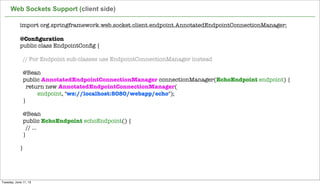 import org.springframework.web.socket.client.endpoint.AnnotatedEndpointConnectionManager;
 
@Conﬁguration
public class EndpointConﬁg {
 
  // For Endpoint sub-classes use EndpointConnectionManager instead
 
  @Bean
  public AnnotatedEndpointConnectionManager connectionManager(EchoEndpoint endpoint) {
    return new AnnotatedEndpointConnectionManager(
endpoint, "ws://localhost:8080/webapp/echo");
  }
 
  @Bean
  public EchoEndpoint echoEndpoint() {
    // ...
  }
 
}
Web Sockets Support (client side)
Tuesday, June 11, 13
 