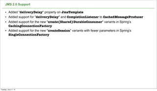 JMS 2.0 Support
59
• Added "deliveryDelay" property on JmsTemplate
• Added support for "deliveryDelay" and CompletionListener to CachedMessageProducer
• Added support for the new "create(Shared)DurableConsumer" variants in Spring’s
CachingConnectionFactory
• Added support for the new "createSession" variants with fewer parameters in Spring’s
SingleConnectionFactory
Tuesday, June 11, 13
 