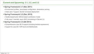 Current and Upcoming: 3.1, 3.2, and 3.2
§ Spring Framework 3.1 (Dec 2011)
• Environment profiles, Java-based configuration, declarative caching
• Initial Java 7 support, Servlet 3.0 based deployment
§ Spring Framework 3.2 (Dec 2012)
• Gradle-based build, GitHub-based contribution model
• Fully Java 7 oriented, async MVC processing on Servlet 3.0
§ Spring Framework 3.3 (Q4 2013)
• Comprehensive Java SE 8 support (including lambda expressions)
• Support for Java EE 7 API level and WebSockets
60
Tuesday, June 11, 13
 