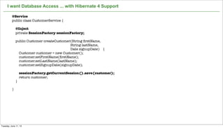 Not confidential. Tell everyone.
I want Database Access ... with Hibernate 4 Support
9
@Service
public class CustomerService {
@Inject
private SessionFactory sessionFactory;
public Customer createCustomer(String ﬁrstName,
String lastName,
Date signupDate) {
Customer customer = new Customer();
customer.setFirstName(ﬁrstName);
customer.setLastName(lastName);
customer.setSignupDate(signupDate);
sessionFactory.getCurrentSession().save(customer);
return customer;
}
}
Tuesday, June 11, 13
 