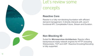 Let’s review some
concepts
Reactive Core
Reactor is a fully non-blocking foundation with efficient
demand management. It directly interacts with Java 8
functional API, Completable Future, Stream and Duration.
Non Blocking IO
Suited for Microservices Architecture, Reactor offers
backpressure-ready network engines for HTTP (including
Websockets), TCP and UDP. Reactive Encoding/Decoding
is fully supported.
13
 