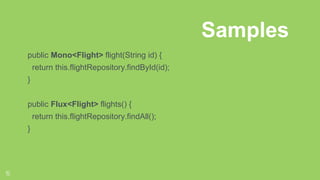 15
Reactor Types
public Mono<Flight> flight(String id) {
return this.flightRepository.findById(id);
}
public Flux<Flight> flights() {
return this.flightRepository.findAll();
}
Samples
 