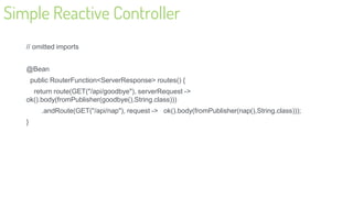 Simple Reactive Controller
// omitted imports
@Bean
public RouterFunction<ServerResponse> routes() {
return route(GET("/api/goodbye"), serverRequest ->
ok().body(fromPublisher(goodbye(),String.class)))
.andRoute(GET("/api/nap"), request -> ok().body(fromPublisher(nap(),String.class)));
}
23
 