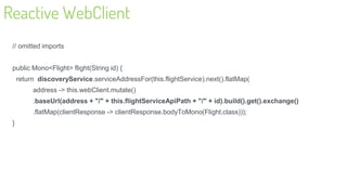 Reactive WebClient
// omitted imports
public Mono<Flight> flight(String id) {
return discoveryService.serviceAddressFor(this.flightService).next().flatMap(
address -> this.webClient.mutate()
.baseUrl(address + "/" + this.flightServiceApiPath + "/" + id).build().get().exchange()
.flatMap(clientResponse -> clientResponse.bodyToMono(Flight.class)));
}
24
 