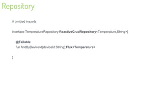 Repository
// omitted imports
interface TemperatureRepository:ReactiveCrudRepository<Temperature,String>{
@Tailable
fun findByDeviceId(deviceId:String):Flux<Temperature>
}
29
 