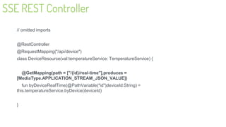 SSE REST Controller
// omitted imports
@RestController
@RequestMapping("/api/device")
class DeviceResource(val temperatureService: TemperatureService) {
@GetMapping(path = ["/{id}/real-time"],produces =
[MediaType.APPLICATION_STREAM_JSON_VALUE])
fun byDeviceRealTime(@PathVariable("id")deviceId:String) =
this.temperatureService.byDevice(deviceId)
}
32
 