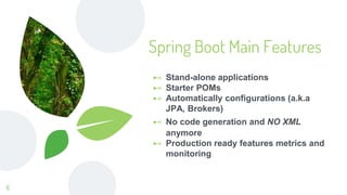 ⊷ Stand-alone applications
⊷ Starter POMs
⊷ Automatically configurations (a.k.a
JPA, Brokers)
⊷ No code generation and NO XML
anymore
⊷ Production ready features metrics and
monitoring
Spring Boot Main Features
6
 