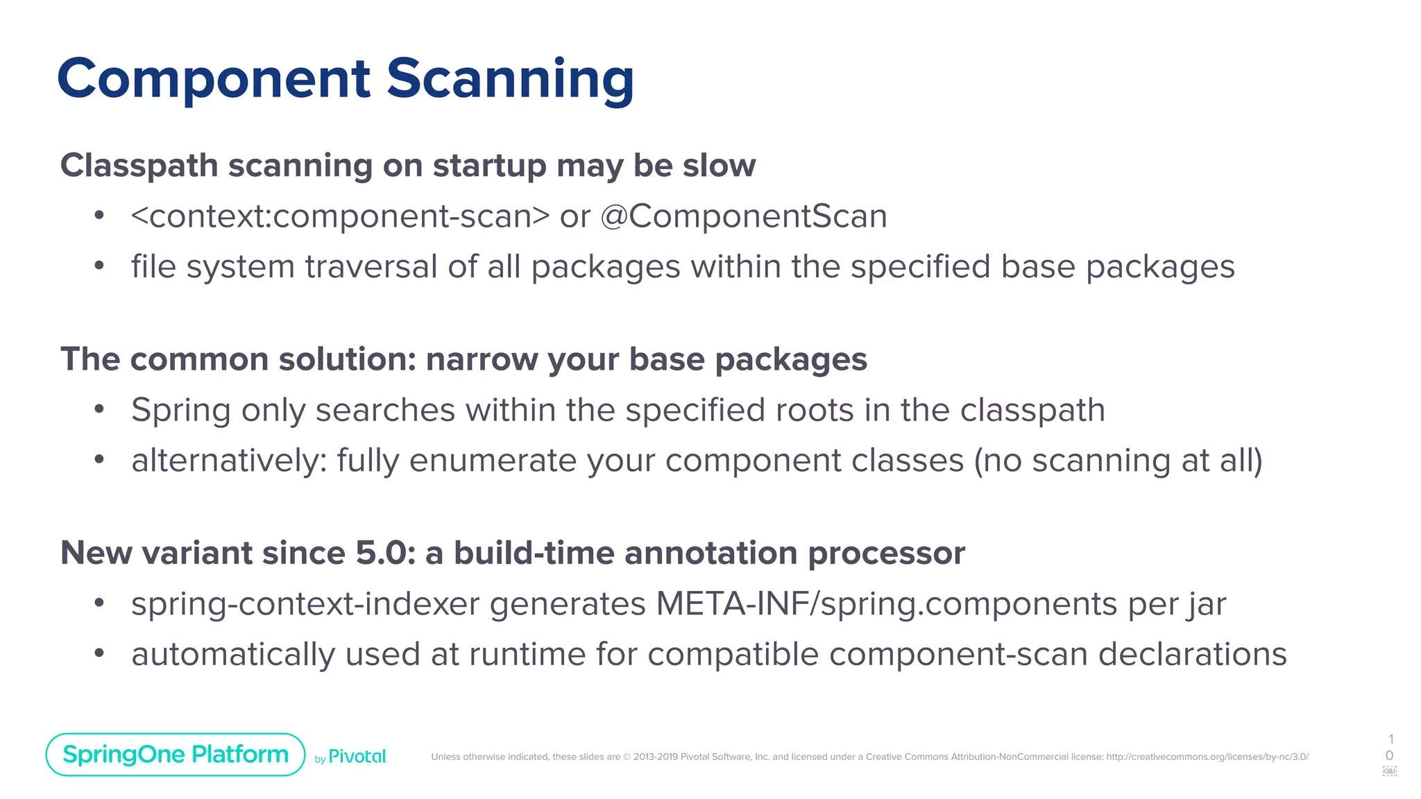 Unless otherwise indicated, these slides are © 2013-2019 Pivotal Software, Inc. and licensed under a Creative Commons Attribution-NonCommercial license: http://creativecommons.org/licenses/by-nc/3.0/
Component Scanning
Classpath scanning on startup may be slow
• <context:component-scan> or @ComponentScan
• ﬁle system traversal of all packages within the speciﬁed base packages
The common solution: narrow your base packages
• Spring only searches within the speciﬁed roots in the classpath
• alternatively: fully enumerate your component classes (no scanning at all)
New variant since 5.0: a build-time annotation processor
• spring-context-indexer generates META-INF/spring.components per jar
• automatically used at runtime for compatible component-scan declarations
1
0
￼
 