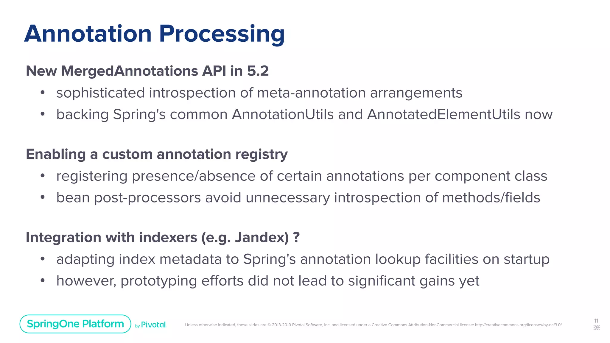 Unless otherwise indicated, these slides are © 2013-2019 Pivotal Software, Inc. and licensed under a Creative Commons Attribution-NonCommercial license: http://creativecommons.org/licenses/by-nc/3.0/
Annotation Processing
New MergedAnnotations API in 5.2
• sophisticated introspection of meta-annotation arrangements
• backing Spring's common AnnotationUtils and AnnotatedElementUtils now
Enabling a custom annotation registry
• registering presence/absence of certain annotations per component class
• bean post-processors avoid unnecessary introspection of methods/ﬁelds
Integration with indexers (e.g. Jandex) ?
• adapting index metadata to Spring's annotation lookup facilities on startup
• however, prototyping eﬀorts did not lead to signiﬁcant gains yet
11
￼
 