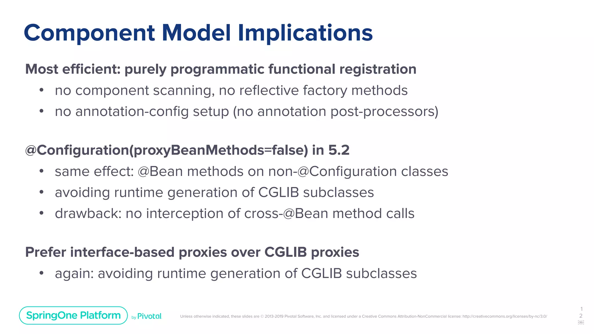 Unless otherwise indicated, these slides are © 2013-2019 Pivotal Software, Inc. and licensed under a Creative Commons Attribution-NonCommercial license: http://creativecommons.org/licenses/by-nc/3.0/
Component Model Implications
Most eﬃcient: purely programmatic functional registration
• no component scanning, no reﬂective factory methods
• no annotation-conﬁg setup (no annotation post-processors)
@Conﬁguration(proxyBeanMethods=false) in 5.2
• same eﬀect: @Bean methods on non-@Conﬁguration classes
• avoiding runtime generation of CGLIB subclasses
• drawback: no interception of cross-@Bean method calls
Prefer interface-based proxies over CGLIB proxies
• again: avoiding runtime generation of CGLIB subclasses
1
2
￼
 