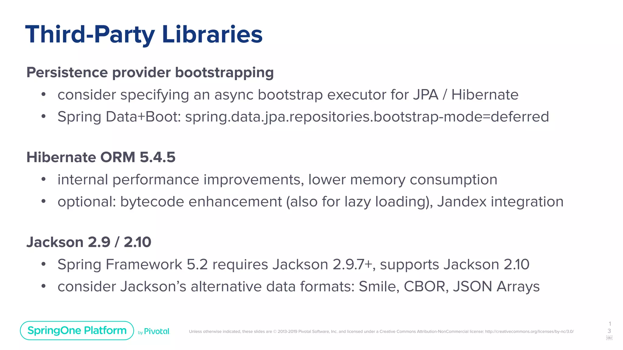 Unless otherwise indicated, these slides are © 2013-2019 Pivotal Software, Inc. and licensed under a Creative Commons Attribution-NonCommercial license: http://creativecommons.org/licenses/by-nc/3.0/
Third-Party Libraries
Persistence provider bootstrapping
• consider specifying an async bootstrap executor for JPA / Hibernate
• Spring Data+Boot: spring.data.jpa.repositories.bootstrap-mode=deferred
Hibernate ORM 5.4.5
• internal performance improvements, lower memory consumption
• optional: bytecode enhancement (also for lazy loading), Jandex integration
Jackson 2.9 / 2.10
• Spring Framework 5.2 requires Jackson 2.9.7+, supports Jackson 2.10
• consider Jackson’s alternative data formats: Smile, CBOR, JSON Arrays
1
3
￼
 