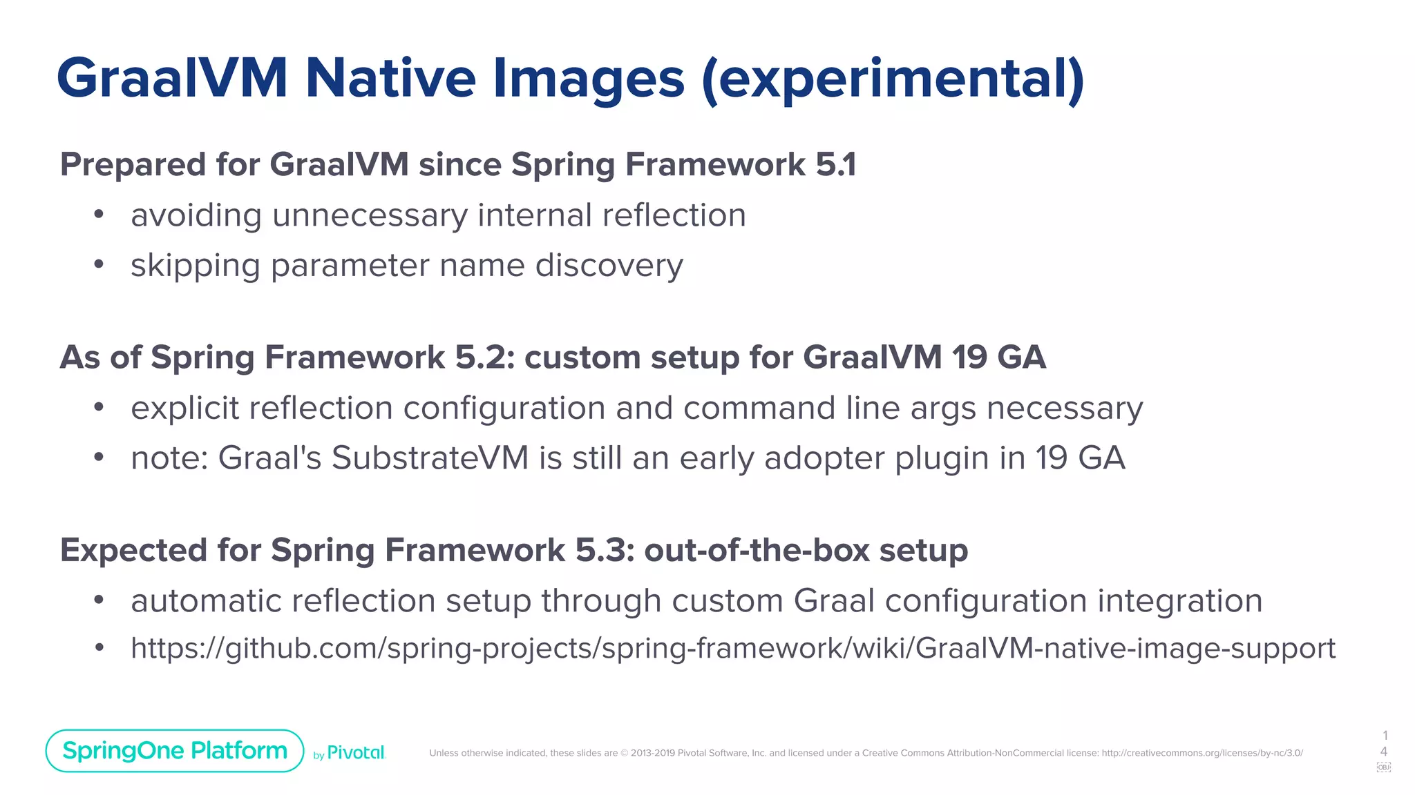 Unless otherwise indicated, these slides are © 2013-2019 Pivotal Software, Inc. and licensed under a Creative Commons Attribution-NonCommercial license: http://creativecommons.org/licenses/by-nc/3.0/
GraalVM Native Images (experimental)
Prepared for GraalVM since Spring Framework 5.1
• avoiding unnecessary internal reﬂection
• skipping parameter name discovery
As of Spring Framework 5.2: custom setup for GraalVM 19 GA
• explicit reﬂection conﬁguration and command line args necessary
• note: Graal's SubstrateVM is still an early adopter plugin in 19 GA
Expected for Spring Framework 5.3: out-of-the-box setup
• automatic reﬂection setup through custom Graal conﬁguration integration
• https://github.com/spring-projects/spring-framework/wiki/GraalVM-native-image-support
1
4
￼
 