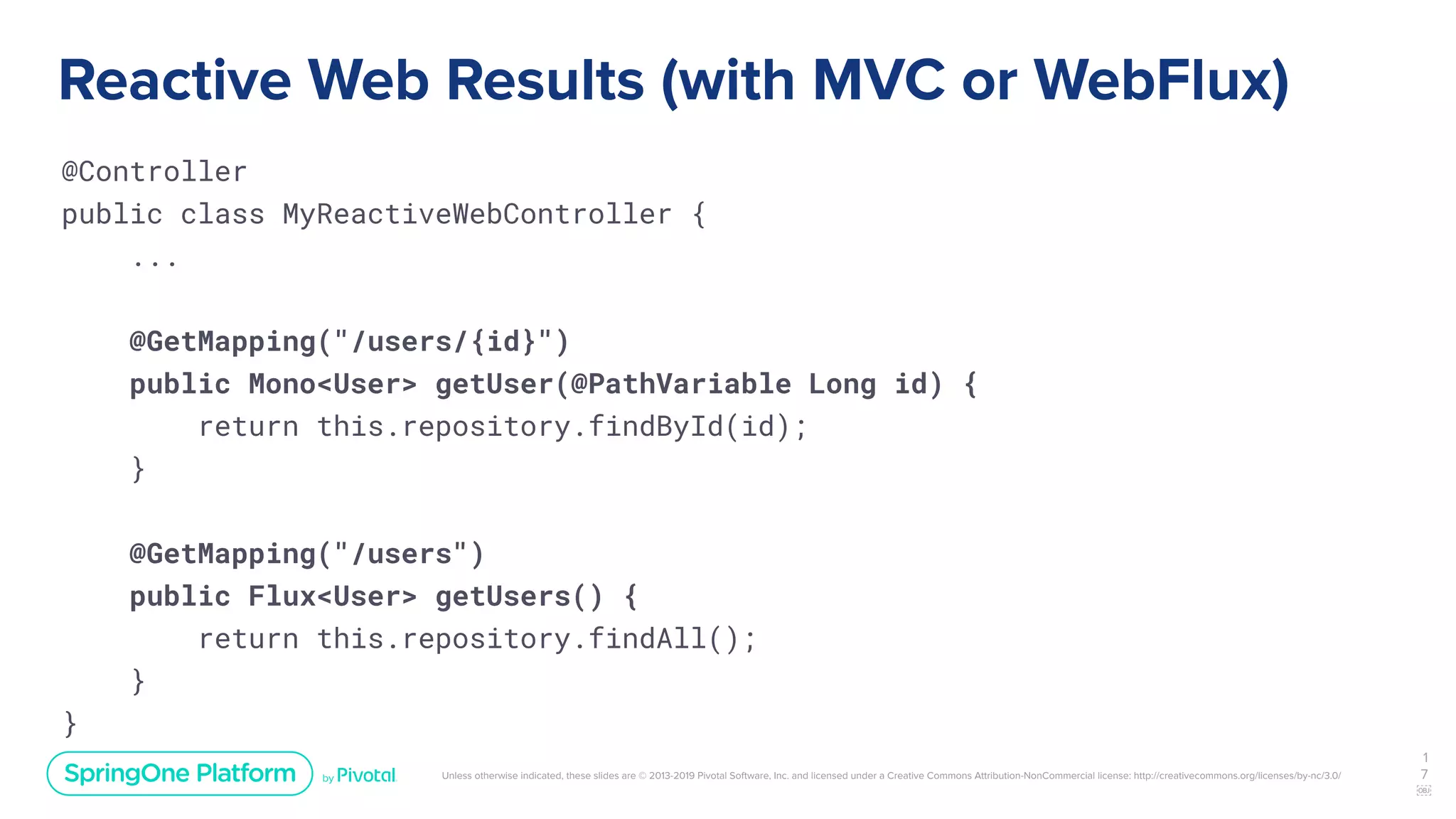 Unless otherwise indicated, these slides are © 2013-2019 Pivotal Software, Inc. and licensed under a Creative Commons Attribution-NonCommercial license: http://creativecommons.org/licenses/by-nc/3.0/
Reactive Web Results (with MVC or WebFlux)
@Controller
public class MyReactiveWebController {
...
@GetMapping("/users/{id}")
public Mono<User> getUser(@PathVariable Long id) {
return this.repository.findById(id);
}
@GetMapping("/users")
public Flux<User> getUsers() {
return this.repository.findAll();
}
}
1
7
￼
 