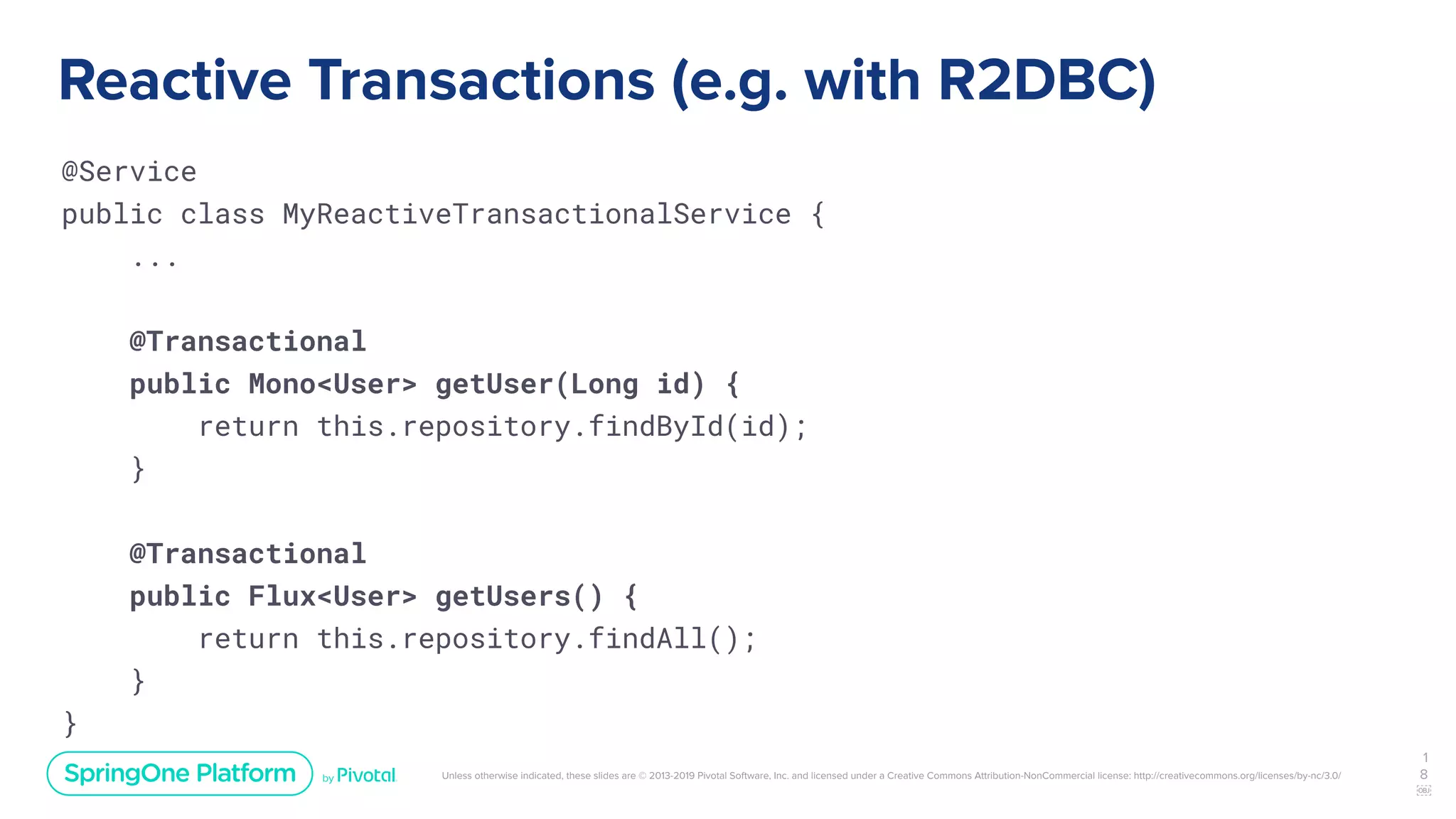 Unless otherwise indicated, these slides are © 2013-2019 Pivotal Software, Inc. and licensed under a Creative Commons Attribution-NonCommercial license: http://creativecommons.org/licenses/by-nc/3.0/
Reactive Transactions (e.g. with R2DBC)
@Service
public class MyReactiveTransactionalService {
...
@Transactional
public Mono<User> getUser(Long id) {
return this.repository.findById(id);
}
@Transactional
public Flux<User> getUsers() {
return this.repository.findAll();
}
}
1
8
￼
 
