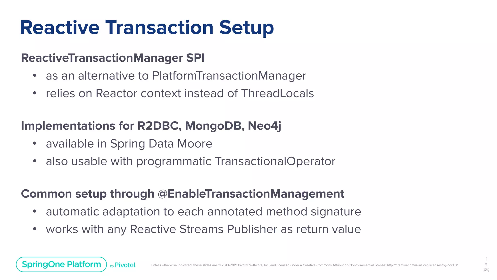 Unless otherwise indicated, these slides are © 2013-2019 Pivotal Software, Inc. and licensed under a Creative Commons Attribution-NonCommercial license: http://creativecommons.org/licenses/by-nc/3.0/
Reactive Transaction Setup
ReactiveTransactionManager SPI
• as an alternative to PlatformTransactionManager
• relies on Reactor context instead of ThreadLocals
Implementations for R2DBC, MongoDB, Neo4j
• available in Spring Data Moore
• also usable with programmatic TransactionalOperator
Common setup through @EnableTransactionManagement
• automatic adaptation to each annotated method signature
• works with any Reactive Streams Publisher as return value
1
9
￼
 