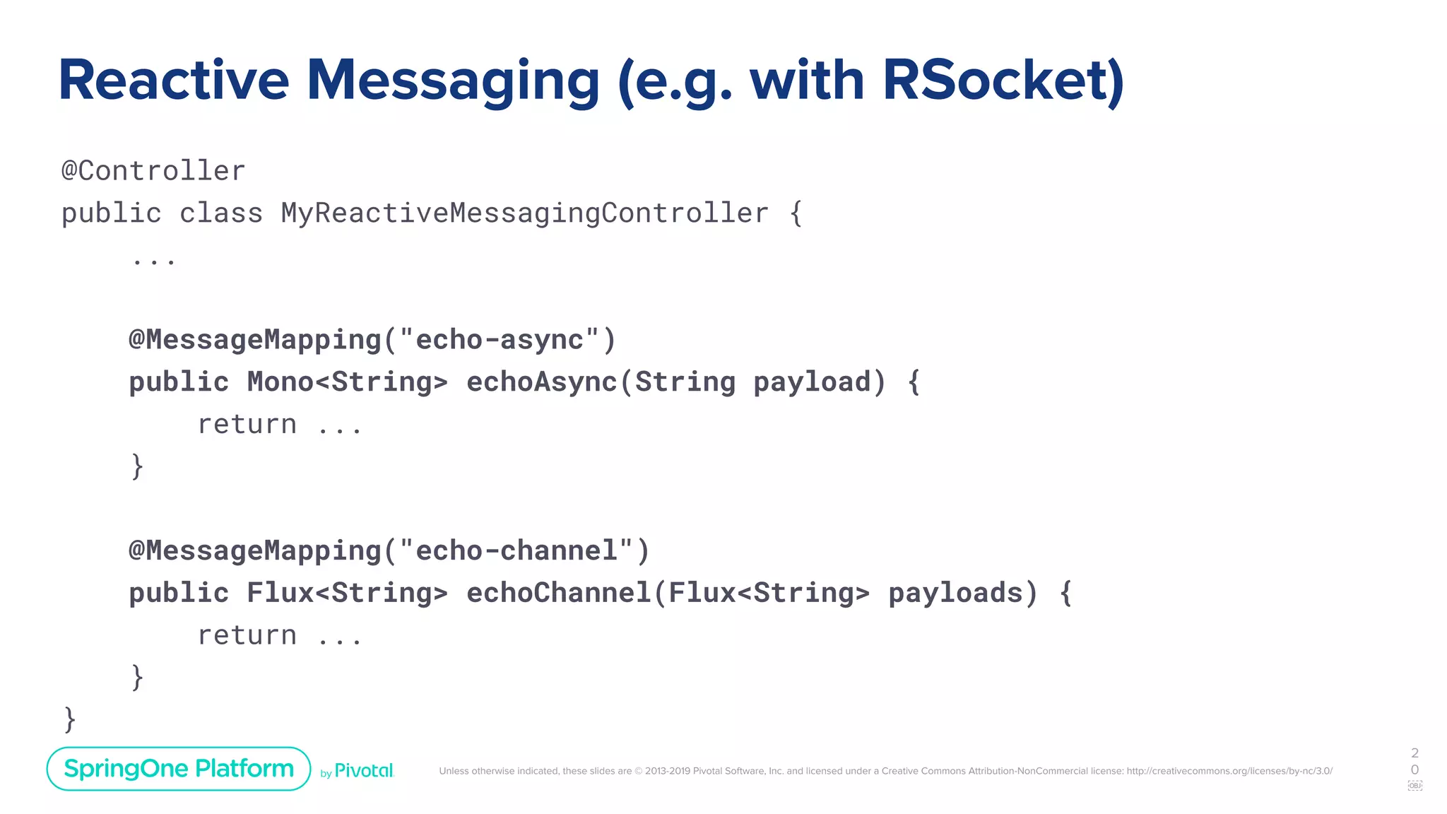 Unless otherwise indicated, these slides are © 2013-2019 Pivotal Software, Inc. and licensed under a Creative Commons Attribution-NonCommercial license: http://creativecommons.org/licenses/by-nc/3.0/
Reactive Messaging (e.g. with RSocket)
@Controller
public class MyReactiveMessagingController {
...
@MessageMapping("echo-async")
public Mono<String> echoAsync(String payload) {
return ...
}
@MessageMapping("echo-channel")
public Flux<String> echoChannel(Flux<String> payloads) {
return ...
}
}
2
0
￼
 