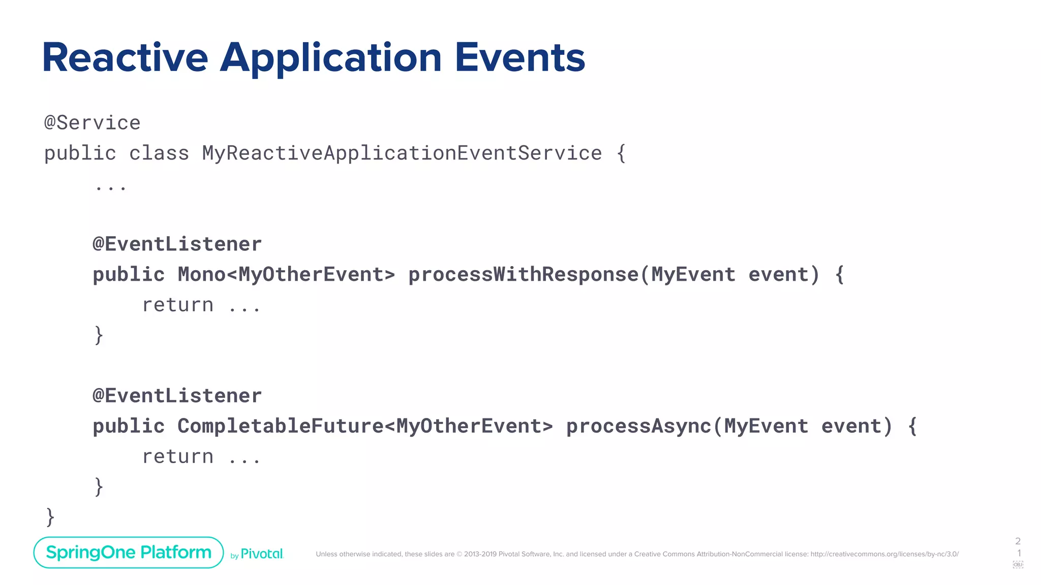 Unless otherwise indicated, these slides are © 2013-2019 Pivotal Software, Inc. and licensed under a Creative Commons Attribution-NonCommercial license: http://creativecommons.org/licenses/by-nc/3.0/
Reactive Application Events
@Service
public class MyReactiveApplicationEventService {
...
@EventListener
public Mono<MyOtherEvent> processWithResponse(MyEvent event) {
return ...
}
@EventListener
public CompletableFuture<MyOtherEvent> processAsync(MyEvent event) {
return ...
}
}
2
1
￼
 