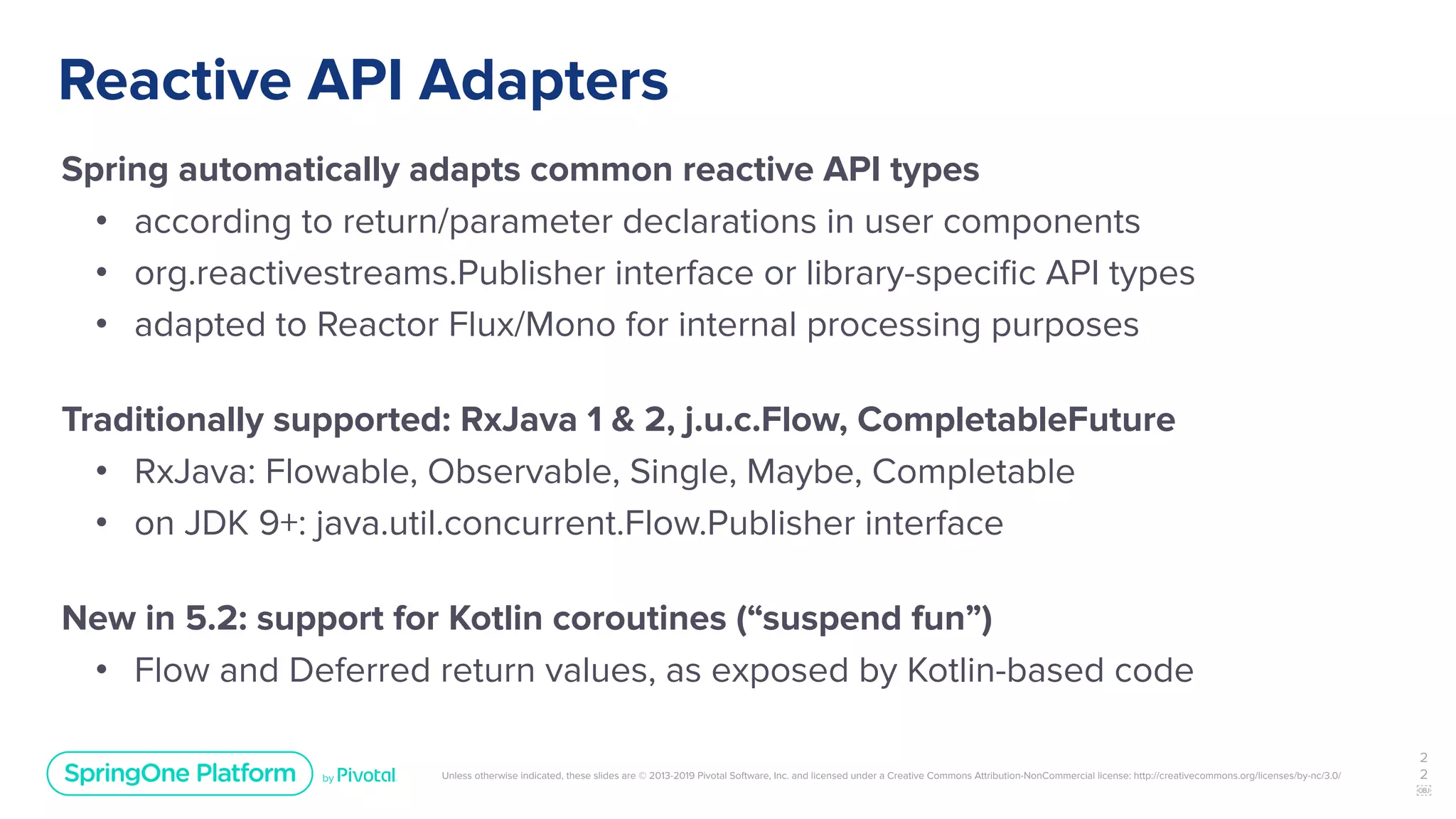 Unless otherwise indicated, these slides are © 2013-2019 Pivotal Software, Inc. and licensed under a Creative Commons Attribution-NonCommercial license: http://creativecommons.org/licenses/by-nc/3.0/
Reactive API Adapters
Spring automatically adapts common reactive API types
• according to return/parameter declarations in user components
• org.reactivestreams.Publisher interface or library-speciﬁc API types
• adapted to Reactor Flux/Mono for internal processing purposes
Traditionally supported: RxJava 1 & 2, j.u.c.Flow, CompletableFuture
• RxJava: Flowable, Observable, Single, Maybe, Completable
• on JDK 9+: java.util.concurrent.Flow.Publisher interface
New in 5.2: support for Kotlin coroutines (“suspend fun”)
• Flow and Deferred return values, as exposed by Kotlin-based code
2
2
￼
 