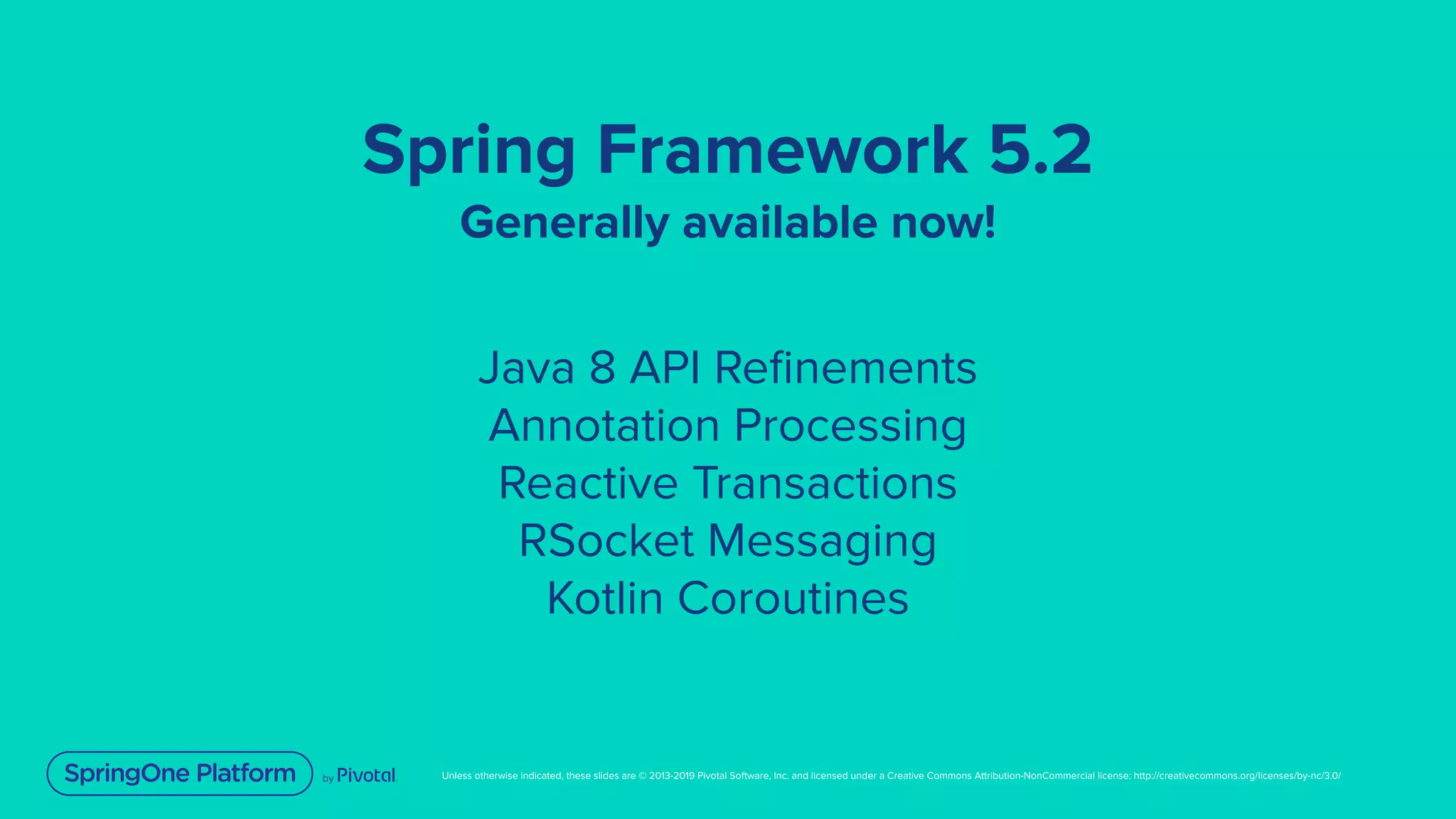 Unless otherwise indicated, these slides are © 2013-2019 Pivotal Software, Inc. and licensed under a Creative Commons Attribution-NonCommercial license: http://creativecommons.org/licenses/by-nc/3.0/
Spring Framework 5.2
Generally available now!
Java 8 API Reﬁnements
Annotation Processing
Reactive Transactions
RSocket Messaging
Kotlin Coroutines
 
