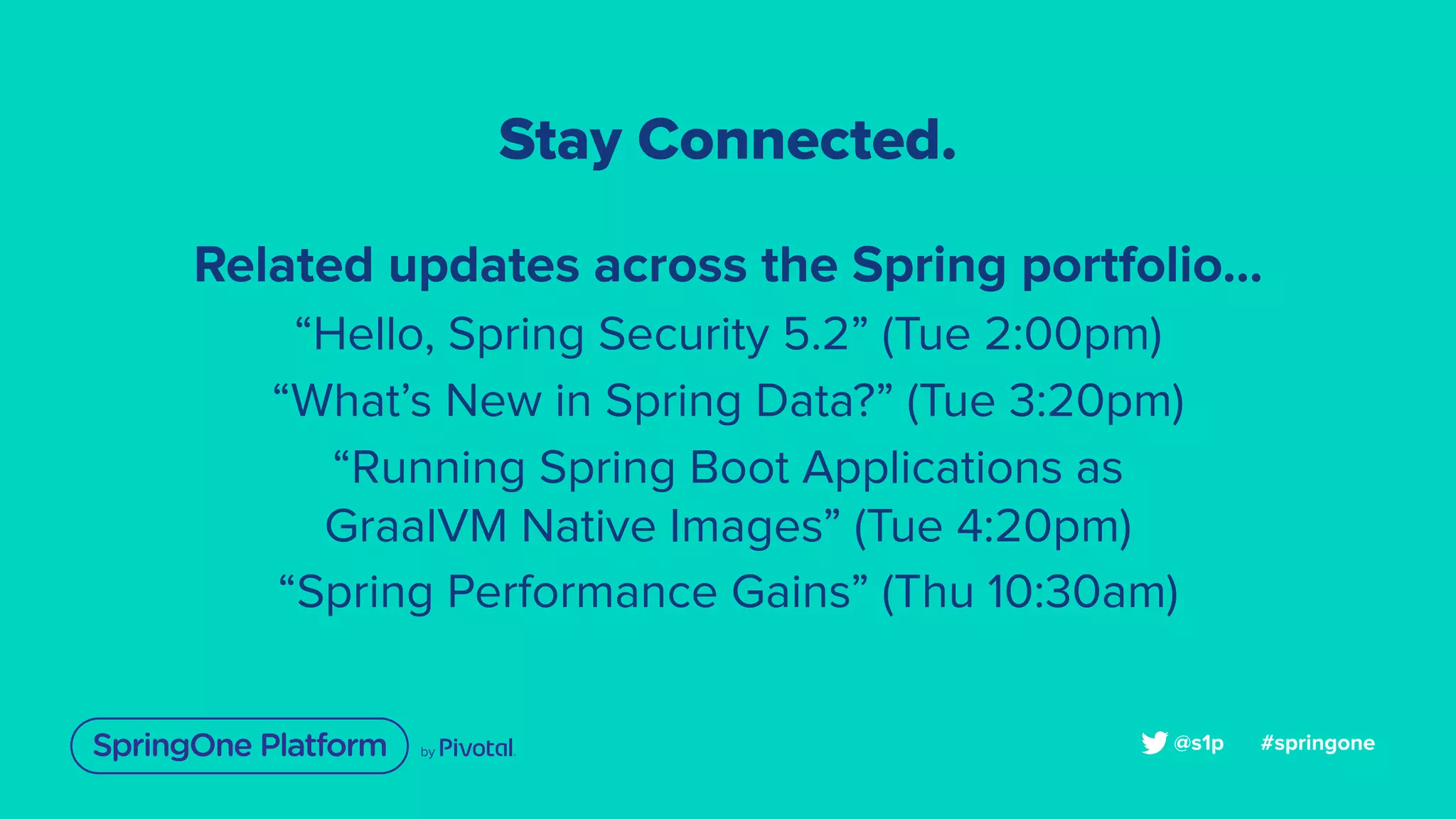 Stay Connected.
Related updates across the Spring portfolio...
“Hello, Spring Security 5.2” (Tue 2:00pm)
“What’s New in Spring Data?” (Tue 3:20pm)
“Running Spring Boot Applications as
GraalVM Native Images” (Tue 4:20pm)
“Spring Performance Gains” (Thu 10:30am)
#springone@s1p
 