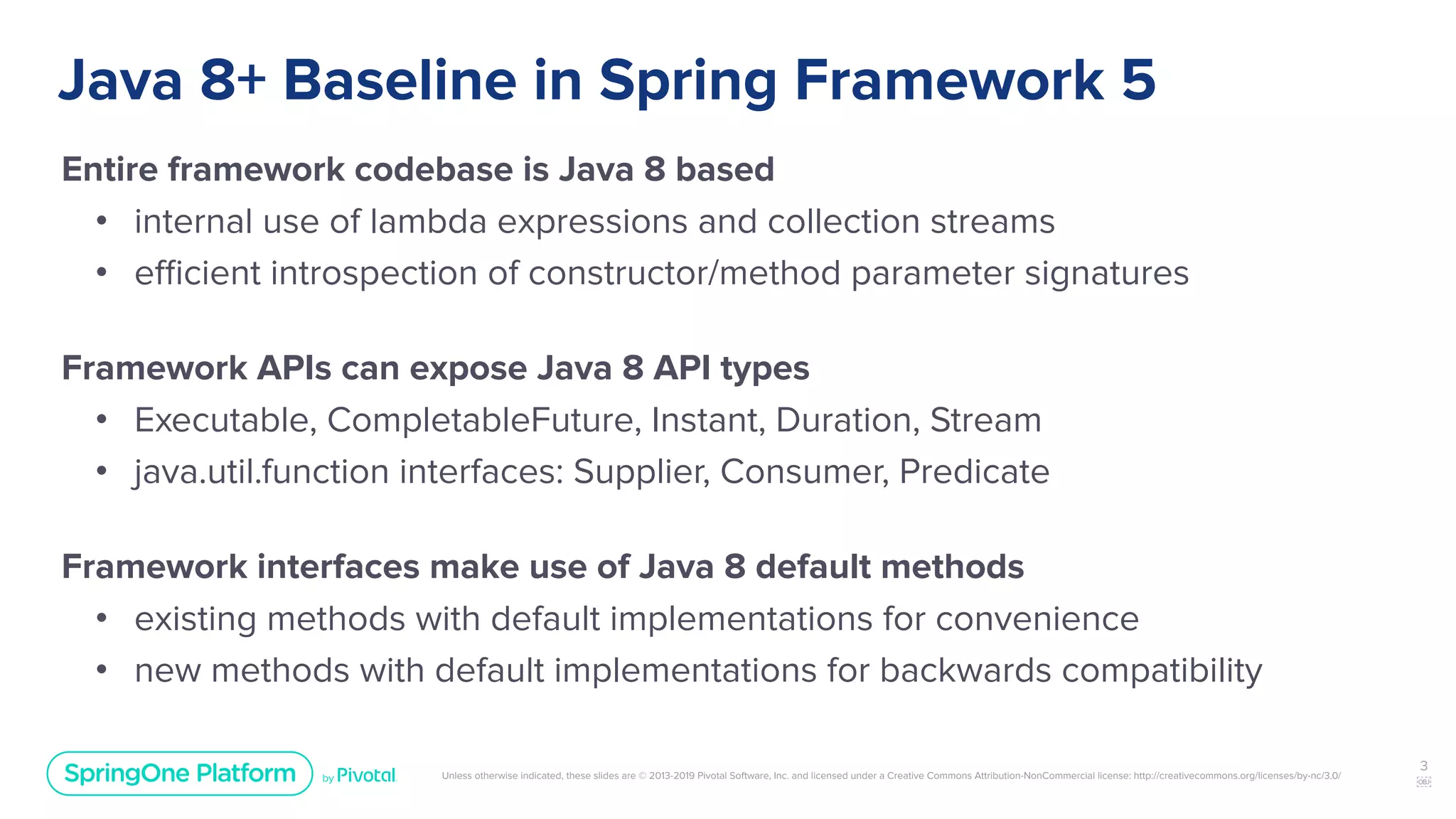 Unless otherwise indicated, these slides are © 2013-2019 Pivotal Software, Inc. and licensed under a Creative Commons Attribution-NonCommercial license: http://creativecommons.org/licenses/by-nc/3.0/
Java 8+ Baseline in Spring Framework 5
Entire framework codebase is Java 8 based
• internal use of lambda expressions and collection streams
• eﬃcient introspection of constructor/method parameter signatures
Framework APIs can expose Java 8 API types
• Executable, CompletableFuture, Instant, Duration, Stream
• java.util.function interfaces: Supplier, Consumer, Predicate
Framework interfaces make use of Java 8 default methods
• existing methods with default implementations for convenience
• new methods with default implementations for backwards compatibility
3
￼
 